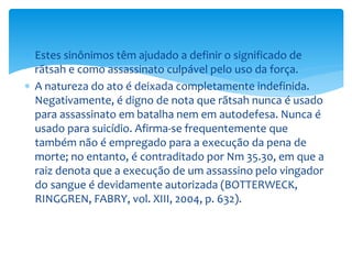  Estes sinônimos têm ajudado a definir o significado de
rãtsah e como assassinato culpável pelo uso da força.
 A natureza do ato é deixada completamente indefinida.
Negativamente, é digno de nota que rãtsah nunca é usado
para assassinato em batalha nem em autodefesa. Nunca é
usado para suicídio. Afirma-se frequentemente que
também não é empregado para a execução da pena de
morte; no entanto, é contraditado por Nm 35.30, em que a
raiz denota que a execução de um assassino pelo vingador
do sangue é devidamente autorizada (BOTTERWECK,
RINGGREN, FABRY, vol. XIII, 2004, p. 632).
 