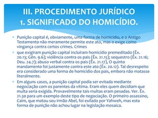  Punição capital é, obviamente, uma forma de homicídio, e o Antigo
Testamento não meramente permite este ato, mas o exige como
vingança contra certos crimes. Crimes
 que exigiram punição capital incluíram homicídio premeditado (Êx.
20.13; Gên. 9.6); violência contra os pais (Êx. 21.15); sequestro (Êx. 21.16;
Deu. 24.7); abuso verbal contra os pais (Êx. 21.17), O quinto
mandamento foi justamente contra este ato (Êx. 20.12). Tal desrespeito
era considerado uma forma de homicídio dos pais, embora não matasse
literalmente.
 Em alguns casos, a punição capital podia ser evitada mediante
negociação com os parentes da vítima. Eram eles quem decidiam que
multa seria exigida. Provavelmente tais multas eram pesadas. Ver. Êx.
21.30 para um exemplo deste tipo de negociação. O primeiro assassino,
Caim, que matou seu irmão Abel, foi exilado por Yahweh, mas esta
forma de punição não achou lugar na legislação mosaica.
III. PROCEDIMENTO JURÍDICO
1. SIGNIFICADO DO HOMICÍDIO.
 