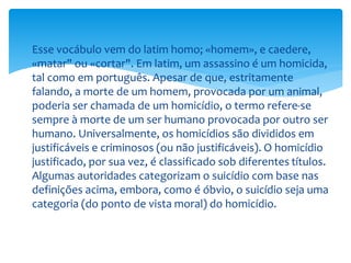  Esse vocábulo vem do latim homo; «homem», e caedere,
«matar" ou «cortar". Em latim, um assassino é um homicida,
tal como em português. Apesar de que, estritamente
falando, a morte de um homem, provocada por um animal,
poderia ser chamada de um homicídio, o termo refere-se
sempre à morte de um ser humano provocada por outro ser
humano. Universalmente, os homicídios são divididos em
justificáveis e criminosos (ou não justificáveis). O homicídio
justificado, por sua vez, é classificado sob diferentes títulos.
Algumas autoridades categorizam o suicídio com base nas
definições acima, embora, como é óbvio, o suicídio seja uma
categoria (do ponto de vista moral) do homicídio.
 