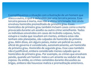  Exemplifiquemos a situação com a ilustração de um homem que
ataca a outro, o qual é defendido por uma terceira pessoa. Essa
terceira pessoa é morta, mas não a vitima tencionada. Isso ainda
envolveu homicídio premeditado de primeiro grau. Esses
homicídios de primeiro grau também incluem casos como a morte
provocada durante um assalto ou outro crime semelhante. Todos
os indivíduos envolvidos em casos de incêndio culposo, furto,
estupro e roubo que resultem em mortes, embora estas não
tenham sido planejadas, são culpados de homicídio de primeiro
grau. Além disso, em alguns países, matar um policial ou outro
oficial do governo é considerado, automaticamente, um homicídio
de primeiro grau. Homicídio de segundo grau. Esse caso também
não é justificável, embora considerado menos culpado que os
homicídios de primeiro grau. Por exemplo, os crimes que envolvem
paixão, quando um homem mata a um amante ou sedutor de sua
esposa. Ou então, os crimes cometidos durante discussões ou
brigas, embora não houvesse malicia e premeditação anteriores.
 