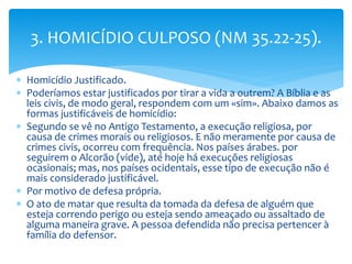  Homicídio Justificado.
 Poderíamos estar justificados por tirar a vida a outrem? A Bíblia e as
leis civis, de modo geral, respondem com um «sim». Abaixo damos as
formas justificáveis de homicídio:
 Segundo se vê no Antigo Testamento, a execução religiosa, por
causa de crimes morais ou religiosos. E não meramente por causa de
crimes civis, ocorreu com frequência. Nos países árabes. por
seguirem o Alcorão (vide), até hoje há execuções religiosas
ocasionais; mas, nos países ocidentais, esse tipo de execução não é
mais considerado justificável.
 Por motivo de defesa própria.
 O ato de matar que resulta da tomada da defesa de alguém que
esteja correndo perigo ou esteja sendo ameaçado ou assaltado de
alguma maneira grave. A pessoa defendida não precisa pertencer à
família do defensor.
3. HOMICÍDIO CULPOSO (NM 35.22-25).
 