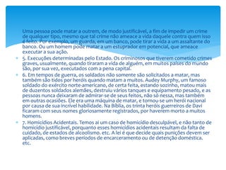  Uma pessoa pode matar a outrem, de modo justificável, a fim de impedir um crime
de qualquer tipo, mesmo que tal crime não ameace a vida daquele contra quem isso
é feito. Por exemplo, um guarda, em um banco, pode tirar a vida a um assaltante do
banco. Ou um homem pode matar a um estuprador em potencial, que ameace
executar a sua ação.
 5. Execuções determinadas pelo Estado. Os criminosos que tiverem cometido crimes
graves, usualmente, quando tiraram a vida de alguém, em muitos países do mundo
são, por sua vez, executados com a pena capital.
 6. Em tempos de guerra, os soldados não somente são solicitados a matar, mas
também são tidos por heróis quando matam a muitos. Audey Murphy, um famoso
soldado do exército norte-americano, de certa feita, estando sozinho, matou mais
de duzentos soldados alemães, destruiu vários tanques e equipamento pesado, e as
pessoas nunca deixaram de admirar-se de seus feitos, não só nessa, mas também
em outras ocasiões. Ele era uma máquina de matar, e tornou-se um herói nacional
por causa de sua incrível habilidade. Na Bíblia, os trinta heróis guerreiros de Davi
ficaram com seus nomes gloriosamente registrados, por haverem morto a muitos
homens.
 7. Homicídios Acidentais. Temos ai um caso de homicídio desculpável, e não tanto de
homicídio justificável, porquanto esses homicídios acidentais resultam da falta de
cuidado, de estados de alcoolismo. etc. A lei é que decide quais punições devem ser
aplicadas, como breves períodos de encarceramento ou de detenção doméstica.
etc.
 