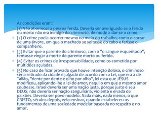  As condições eram:
 (1) Não aborrecer a pessoa ferida. Deveria ser averiguado se o ferido
ou morto não era inimigo do criminoso, de modo a dar-se o crime.
 (2) O crime podia ocorrer mesmo no meio do trabalho, como o cortar
de uma árvore, em que o machado se soltasse do cabo e ferisse o
companheiro.
 (3) Evitar que o parente do criminoso, com o "o sangue esquentado",
tentasse vingar a morte do parente morto ou ferido.
 (4) Evitar os crimes de irresponsabilidade, como os cometido por
multidões açuladas.
 (5) No caso de ficar provado que houve intenção dolosa, o criminoso
seria retirado da cidade e julgado de acordo com a Lei, que era a de
Talião, "dente por dente e olho por olho", lei esta que JESUS
modificou, aplicando-lhe a lei do amor, naquilo em que o mesmo amor
coubesse. Israel deveria ser uma nação justa, porque justo é seu
DEUS; não deveria ser nação sanguinária, violenta e eivada de
paixões. Deveria ser povo modelo. Nada mais, nada menos, o que
CRISTO, séculos depois, veio ensinar, quando estabeleceu os
fundamentos de uma sociedade modelar baseada no respeito e no
amor.
 