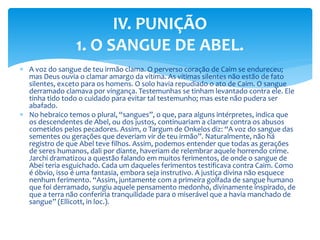  A voz do sangue de teu irmão clama. O perverso coração de Caim se endureceu;
mas Deus ouvia o clamar amargo da vítima. As vítimas silentes não estão de fato
silentes, exceto para os homens. O solo havia repudiado o ato de Caim. O sangue
derramado clamava por vingança. Testemunhas se tinham levantado contra ele. Ele
tinha tido todo o cuidado para evitar tal testemunho; mas este não pudera ser
abafado.
 No hebraico temos o plural, “sangues”, o que, para alguns intérpretes, indica que
os descendentes de Abel, ou dos justos, continuariam a clamar contra os abusos
cometidos pelos pecadores. Assim, o Targum de Onkelos diz: “A voz do sangue das
sementes ou gerações que deveriam vir de teu irmão”. Naturalmente, não há
registro de que Abel teve filhos. Assim, podemos entender que todas as gerações
de seres humanos, dali por diante, haveriam de relembrar aquele horrendo crime.
Jarchi dramatizou a questão falando em muitos ferimentos, de onde o sangue de
Abei teria esguichado. Cada um daqueles ferimentos testificava contra Caim. Como
é óbvio, isso é uma fantasia, embora seja instrutivo. A justiça divina não esquece
nenhum ferimento. “Assim, juntamente com a primeira golfada de sangue humano
que foi derramado, surgiu aquele pensamento medonho, divinamente inspirado, de
que a terra não conferiria tranquilidade para 0 miserável que a havia manchado de
sangue” (Ellicott, in loc.).
IV. PUNIÇÃO
1. O SANGUE DE ABEL.
 