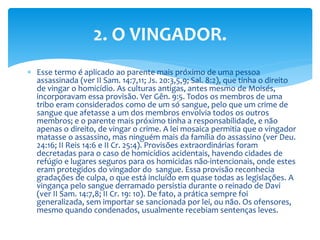  Esse termo é aplicado ao parente mais próximo de uma pessoa
assassinada (ver II Sam. 14:7,11; Js. 20:3,5,9; Sal. 8:2), que tinha o direito
de vingar o homicídio. As culturas antigas, antes mesmo de Moisés,
incorporavam essa provisão. Ver Gên. 9:5. Todos os membros de uma
tribo eram considerados como de um só sangue, pelo que um crime de
sangue que afetasse a um dos membros envolvia todos os outros
membros; e o parente mais próximo tinha a responsabilidade, e não
apenas o direito, de vingar o crime. A lei mosaica permitia que o vingador
matasse o assassino, mas ninguém mais da família do assassino (ver Deu.
24:16; II Reis 14:6 e II Cr. 25:4). Provisões extraordinárias foram
decretadas para o caso de homicídios acidentais, havendo cidades de
refúgio e lugares seguros para os homicidas não-intencionais, onde estes
eram protegidos do vingador do sangue. Essa provisão reconhecia
gradações de culpa, o que está incluído em quase todas as legislações. A
vingança pelo sangue derramado persistia durante o reinado de Davi
(ver II Sam. 14:7,8; II Cr. 19: 10). De fato, a prática sempre foi
generalizada, sem importar se sancionada por lei, ou não. Os ofensores,
mesmo quando condenados, usualmente recebiam sentenças leves.
2. O VINGADOR.
 
