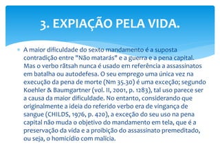  A maior dificuldade do sexto mandamento é a suposta
contradição entre "Não matarás" e a guerra e a pena capital.
Mas o verbo rãtsah nunca é usado em referência a assassinatos
em batalha ou autodefesa. O seu emprego uma única vez na
execução da pena de morte (Nm 35.30) é uma exceção; segundo
Koehler & Baumgartner (vol. II, 2001, p. 1283), tal uso parece ser
a causa da maior dificuldade. No entanto, considerando que
originalmente a ideia do referido verbo era de vingança de
sangue (CHILDS, 1976, p. 420), a exceção do seu uso na pena
capital não muda o objetivo do mandamento em tela, que é a
preservação da vida e a proibição do assassinato premeditado,
ou seja, o homicídio com malícia.
3. EXPIAÇÃO PELA VIDA.
 