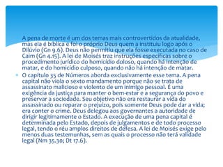  A pena de morte é um dos temas mais controvertidos da atualidade,
mas ela é bíblica e foi o próprio Deus quem a instituiu logo após o
Dilúvio (Gn 9.6). Deus não permitiu que ela fosse executada no caso de
Caim (Gn 4.15). A lei de Moisés traz instruções específicas sobre o
procedimento jurídico do homicídio doloso, quando há intenção de
matar, e do homicídio culposo, quando não há intenção de matar.
 O capítulo 35 de Números aborda exclusivamente esse tema. A pena
capital não viola o sexto mandamento porque não se trata de
assassinato malicioso e violento de um inimigo pessoal. É uma
exigência da justiça para manter o bem-estar e a segurança do povo e
preservar a sociedade. Seu objetivo não era restaurar a vida do
assassinado ou reparar o prejuízo, pois somente Deus pode dar a vida;
era conter o crime. Deus delegou aos governantes a autoridade de
dirigir legitimamente o Estado. A execução de uma pena capital é
determinada pelo Estado, depois de julgamentos e de todo processo
legal, tendo o réu amplos direitos de defesa. A lei de Moisés exige pelo
menos duas testemunhas, sem as quais o processo não terá validade
legal (Nm 35.30; Dt 17.6).
 