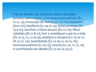  A lei de Moisés traz a lista de crimes e pecados
punidos com a morte: assassinato premeditado (Êx
21.12, 13), invocação de mortos (Lv 20.27), sequestro
(êx21.16), blasfêmia (Lv 24.10-13), falsos profetas (Dt
13.5-10), sacrifício a falsos deuses (Êx 22.20), filhos
rebeldes (Dt 21.8-21), ferir e amaldiçoar o pai ou a mãe
(Êx 21.15, 17, Lv 20.9), adultério e estupro (Lv 20.10-21;
Dt 22.22- 24), bestialidade (Êx 22.19; Lv 20.15, 16),
homossexualismo (Lv 20.13), incesto (Lv 20. 11, 12, 14)
e a profanação do sábado (Êx 31.14, 15; 35.2).
 