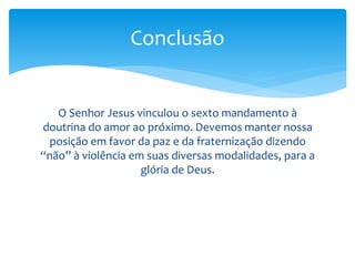 O Senhor Jesus vinculou o sexto mandamento à
doutrina do amor ao próximo. Devemos manter nossa
posição em favor da paz e da fraternização dizendo
“não” à violência em suas diversas modalidades, para a
glória de Deus.
Conclusão
 