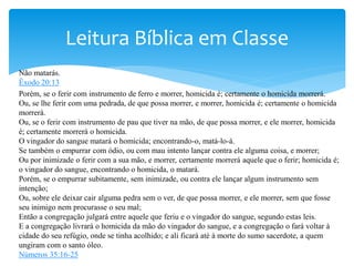 Não matarás.
Êxodo 20:13
Porém, se o ferir com instrumento de ferro e morrer, homicida é; certamente o homicida morrerá.
Ou, se lhe ferir com uma pedrada, de que possa morrer, e morrer, homicida é; certamente o homicida
morrerá.
Ou, se o ferir com instrumento de pau que tiver na mão, de que possa morrer, e ele morrer, homicida
é; certamente morrerá o homicida.
O vingador do sangue matará o homicida; encontrando-o, matá-lo-á.
Se também o empurrar com ódio, ou com mau intento lançar contra ele alguma coisa, e morrer;
Ou por inimizade o ferir com a sua mão, e morrer, certamente morrerá aquele que o ferir; homicida é;
o vingador do sangue, encontrando o homicida, o matará.
Porém, se o empurrar subitamente, sem inimizade, ou contra ele lançar algum instrumento sem
intenção;
Ou, sobre ele deixar cair alguma pedra sem o ver, de que possa morrer, e ele morrer, sem que fosse
seu inimigo nem procurasse o seu mal;
Então a congregação julgará entre aquele que feriu e o vingador do sangue, segundo estas leis.
E a congregação livrará o homicida da mão do vingador do sangue, e a congregação o fará voltar à
cidade do seu refúgio, onde se tinha acolhido; e ali ficará até à morte do sumo sacerdote, a quem
ungiram com o santo óleo.
Números 35:16-25
Leitura Bíblica em Classe
 
