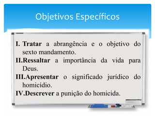 Objetivos Específicos
I. Tratar a abrangência e o objetivo do
sexto mandamento.
II.Ressaltar a importância da vida para
Deus.
III.Apresentar o significado jurídico do
homicídio.
IV.Descrever a punição do homicida.
 