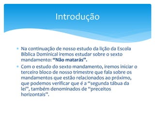  Na continuação de nosso estudo da lição da Escola
Bíblica Dominical iremos estudar sobre o sexto
mandamento: “Não matarás”.
 Com o estudo do sexto mandamento, iremos iniciar o
terceiro bloco de nosso trimestre que fala sobre os
mandamentos que estão relacionados ao próximo,
que podemos verificar que é a “segunda tábua da
lei”, também denominados de “preceitos
horizontais”.
Introdução
 