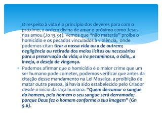  O respeito à vida é o princípio dos deveres para com o
próximo, a ordem divina de amar o próximo como Jesus
nos amou (Jo 13.34). Vemos que “não matarás” proíbe o
homicídio e os pecados vinculados à violência, onde
podemos citar: tirar a nossa vida ou a de outrem;
negligência ou retirada dos meios lícitos ou necessários
para a preservação da vida; a ira pecaminosa, o ódio,, a
inveja, o desejo de vingança.
 Podemos afirmar que o homicídio é o maior crime que um
ser humano pode cometer, podemos verificar que antes da
citação desse mandamento na Lei Mosaica, a proibição de
matar outra pessoa, já havia sido estabelecido pelo Criador
desde o início da raça humana: “Quem derramar o sangue
do homem, pelo homem o seu sangue será derramado;
porque Deus fez o homem conforme a sua imagem” (Gn
9.6).
 