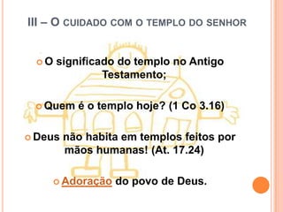 III – O CUIDADO COM O TEMPLO DO SENHOR


 O   significado do templo no Antigo
               Testamento;

  Quem    é o templo hoje? (1 Co 3.16)

 Deus   não habita em templos feitos por
         mãos humanas! (At. 17.24)

     Adoração    do povo de Deus.
 