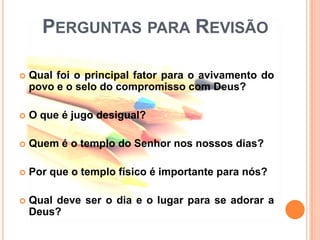 PERGUNTAS PARA REVISÃO

   Qual foi o principal fator para o avivamento do
    povo e o selo do compromisso com Deus?

   O que é jugo desigual?

   Quem é o templo do Senhor nos nossos dias?

   Por que o templo físico é importante para nós?

   Qual deve ser o dia e o lugar para se adorar a
    Deus?
 