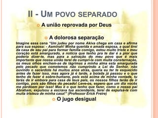 II - UM POVO SEPARADO
               A união reprovada por Deus

                   A dolorosa separação
Imagine essa cena “Um judeu por nome Akiva chega em casa e afirma
para sua esposa: - Aaminah! Minha querida e amada esposa, a qual tirei
da casa de seu pai para formar família comigo, estou muito triste e meu
coração está amargurado, a notícia que tenho pra te dar é a pior que
poderia dizer-te, mas para a salvação do meu povo que é mais
importante que nossa união terei de cumpri-la com muita consternação,
os meus olhos enchem-se de lágrimas a minha alma esta amargurada
pelo pecado que cometemos não cumprindo a Lei do Senhor, não
ouvindo o sacerdote há muitos anos atrás, queria eu ter te esquecido
antes de fazer isso, mas agora já é tarde, a boiada já passou e o que
tenho de fazer é sobre-humano, pois está acima de minha vontade, tu
terás de ir embora para casa de teus pais, os nossos filhos terão de ir
contigo, pois são filhos do pecado! Leve-os, espero que um dia vocês
me perdoem por isso! Mas é o que tenho que fazer, como o nosso pai
Abraham, expulsou a escrava tua ascendente, terei de expulsá-la com
muita tristeza de minha casa!” (Professor Érick Freire)
                        O jugo desigual
 