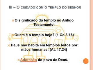 III – O CUIDADO COM O TEMPLO DO SENHOR


 O   significado do templo no Antigo
               Testamento;

  Quem    é o templo hoje? (1 Co 3.16)

 Deus   não habita em templos feitos por
         mãos humanas! (At. 17.24)

     Adoração    do povo de Deus.
 