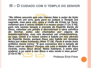 III – O CUIDADO COM O TEMPLO DO SENHOR

“No último assunto que nós iremos falar o autor da lição
incorre em um erro, pois para os judeus o Templo era
sagrado, mas para nós, após a vinda de Cristo na Terra,
notamos que o nosso templo é o nosso corpo (1 Co 3:16),
pois nós somos templo e morada do Espírito Santo de
Deus, valorizar um prédio é desvalorizar a obra salvífica
do Senhor, estes são chamados por alguns de
templocentristas, mas nós devemos ser cristocêntricos,
ou seja, Cristo é o nosso centro e habita em nós através
do Espírito Santo, porque Deus não habita em templos
feitos por mãos humanas (Atos 17.24), Paulo é ainda mais
enfático nesse verso: “E que consenso tem o templo de
Deus com os ídolos? Porque vós sois o templo do Deus
vivente, como Deus disse: Neles habitarei, e entre eles
andarei; e eu serei o seu Deus e eles serão o meu povo”
(2 Co 6.16)”.
                                     Professor Érick Freire
 