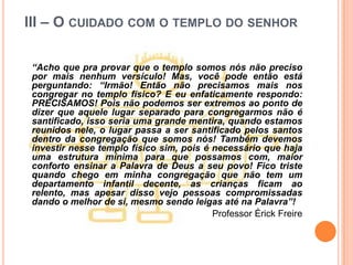 III – O CUIDADO COM O TEMPLO DO SENHOR

 “Acho que pra provar que o templo somos nós não preciso
 por mais nenhum versículo! Mas, você pode então está
 perguntando: “Irmão! Então não precisamos mais nos
 congregar no templo físico? E eu enfaticamente respondo:
 PRECISAMOS! Pois não podemos ser extremos ao ponto de
 dizer que aquele lugar separado para congregarmos não é
 santificado, isso seria uma grande mentira, quando estamos
 reunidos nele, o lugar passa a ser santificado pelos santos
 dentro da congregação que somos nós! Também devemos
 investir nesse templo físico sim, pois é necessário que haja
 uma estrutura mínima para que possamos com, maior
 conforto ensinar a Palavra de Deus a seu povo! Fico triste
 quando chego em minha congregação que não tem um
 departamento infantil decente, as crianças ficam ao
 relento, mas apesar disso vejo pessoas compromissadas
 dando o melhor de si, mesmo sendo leigas até na Palavra”!
                                          Professor Érick Freire
 