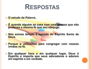 RESPOSTAS
   O estudo da Palavra.

   É quando alguém se casa com uma pessoa que não
    professa a mesma fé que seu cônjuge.

   Nós somos templo e morada do Espírito Santo de
    Deus.

   Porque o utilizamos para congregar com nossos
    irmãos na fé.

   Em qualquer hora e em qualquer lugar, Deus é
    Espírito e importa que seus adoradores o adorem
    em espírito e em verdade.
 