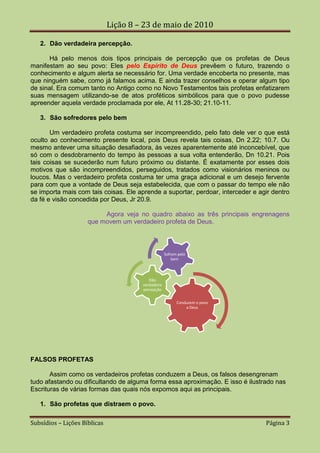 Lição 8 – 23 de maio de 2010

   2. Dão verdadeira percepção.

      Há pelo menos dois tipos principais de percepção que os profetas de Deus
manifestam ao seu povo: Eles pelo Espírito de Deus prevêem o futuro, trazendo o
conhecimento e algum alerta se necessário for. Uma verdade encoberta no presente, mas
que ninguém sabe, como já falamos acima. E ainda trazer conselhos e operar algum tipo
de sinal. Era comum tanto no Antigo como no Novo Testamentos tais profetas enfatizarem
suas mensagem utilizando-se de atos proféticos simbólicos para que o povo pudesse
apreender aquela verdade proclamada por ele, At 11.28-30; 21.10-11.

   3. São sofredores pelo bem

       Um verdadeiro profeta costuma ser incompreendido, pelo fato dele ver o que está
oculto ao conhecimento presente local, pois Deus revela tais coisas, Dn 2.22; 10.7. Ou
mesmo antever uma situação desafiadora, às vezes aparentemente até inconcebível, que
só com o desdobramento do tempo às pessoas a sua volta entenderão, Dn 10.21. Pois
tais coisas se sucederão num futuro próximo ou distante. É exatamente por esses dois
motivos que são incompreendidos, perseguidos, tratados como visionários meninos ou
loucos. Mas o verdadeiro profeta costuma ter uma graça adicional e um desejo fervente
para com que a vontade de Deus seja estabelecida, que com o passar do tempo ele não
se importa mais com tais coisas. Ele aprende a suportar, perdoar, interceder e agir dentro
da fé e visão concedida por Deus, Jr 20.9.

                          Agora veja no quadro abaixo as três principais engrenagens
                     que movem um verdadeiro profeta de Deus.



                                                    Sofrem pelo
                                                        bem



                                          Dão
                                       verdadeira
                                       percepção


                                                          Conduzem o povo
                                                              a Deus




FALSOS PROFETAS

       Assim como os verdadeiros profetas conduzem a Deus, os falsos desengrenam
tudo afastando ou dificultando de alguma forma essa aproximação. E isso é ilustrado nas
Escrituras de várias formas das quais nós expomos aqui as principais.

   1. São profetas que distraem o povo.

Subsídios – Lições Bíblicas                                                      Página 3
 