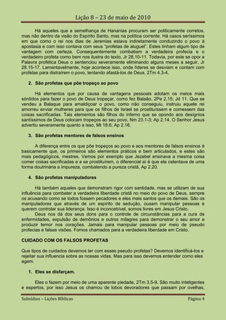 Lição 8 – 23 de maio de 2010

       Há aqueles que a semelhança de Hananias procuram ser politicamente corretos,
mas não dentro da visão do Espírito Santo, mas na política corrente. Há casos seríssimos
em que como o rei nos dias de Jeremias estava indiretamente conduzindo o povo à
apostasia e com isso contava com seus “profetas de aluguel”. Estes tinham algum tipo de
vantagem com certeza. Consequentemente combatiam a verdadeira profecia e o
verdadeiro profeta como bem nos ilustra do texto, Jr 28.10-11. Todavia, por este se opor a
Palavra profética Deus o sentenciou severamente eliminando alguns meses a seguir, Jr
28.15-17. Lamentavelmente, hoje acontece isso, onde líderes se desviam e contam com
profetas para distraírem o povo, tentando afastá-los de Deus, 2Tm 4.3-4.

   2. São profetas que põe tropeço ao povo

       Há elementos que por causa de vantagens pessoais adotam os meios mais
sórdidos para fazer o povo de Deus tropeçar, como fez Balaão, 2Pe 2.15; Jd 11. Que se
vendeu a Balaque para amaldiçoar o povo, como não conseguiu, instruiu aquele rei
amorreu enviar mulheres para que os filhos de Israel se prostituíssem e comessem das
coisas sacrificadas. Tais elementos são filhos do inferno que se opondo aos desígnios
santíssimos de Deus colocam tropeços ao seu povo, Nm 23.1-3; Ap 2.14. O Senhor Jesus
advertiu severamente quanto a isso, Mt 18.6; Ap 2.16.

   3. São profetas mentores de falsos ensinos

      A diferença entre os que pôe tropeços ao povo e aos mentores de falsos ensinos é
basicamente que, os primeiros são elementos práticos e bem articulados, e estes são
mais pedagógicos, mestres. Vemos por exemplo que Jezabel ensinava a mesma coisa
comer coisas sacrificadas e a se prostituírem, o diferencial aí é que ela ostentava de uma
forma doutrinária a impureza, combatendo a pureza cristã, Ap 2.20.

   4. São profetas manipuladores

       Há também aqueles que demonstram rigor com santidade, mas se utilizam de sua
influência para combater a verdadeira liberdade cristã no meio do povo de Deus, sempre
os acusando como se todos fossem pecadores e eles mais santos que os demais. São os
manipuladores que através de um espírito de sedução, ousam manipular pessoas e
querem controlar sua liderança. Isso é inconcebível, somos livres em Jesus Cristo.
       Deus nos dá dos seus dons para o controle de circunstâncias para a cura de
enfermidades, expulsão de demônios e outros milagres para demonstrar o seu amor e
produzir temor nos corações. Jamais para manipular pessoas por meio de pseudo
profecias e falsas visões. Fomos chamados para a verdadeira liberdade em Cristo.

CUIDADO COM OS FALSOS PROFETAS

Que tipos de cuidados devemos ter com esses pseudo profetas? Devemos identificá-los e
rejeitar sua influencia sobre as nossas vidas. Mas para isso devemos entender como eles
agem.

   1. Eles se disfarçam.

      Eles o fazem por meio de uma aparente piedade, 2Tm 3.5-9. São muito inteligentes
e espertos, por isso Jesus os chamou de lobos devoradores que passam por ovelhas,

Subsídios – Lições Bíblicas                                                      Página 4
 