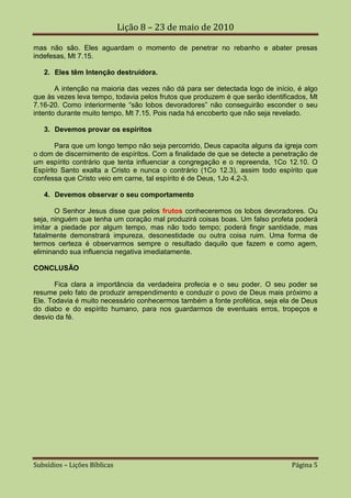 Lição 8 – 23 de maio de 2010

mas não são. Eles aguardam o momento de penetrar no rebanho e abater presas
indefesas, Mt 7.15.

   2. Eles têm Intenção destruídora.

       A intenção na maioria das vezes não dá para ser detectada logo de início, é algo
que às vezes leva tempo, todavia pelos frutos que produzem é que serão identificados, Mt
7.16-20. Como interiormente “são lobos devoradores” não conseguirão esconder o seu
intento durante muito tempo, Mt 7.15. Pois nada há encoberto que não seja revelado.

   3. Devemos provar os espíritos

       Para que um longo tempo não seja percorrido, Deus capacita alguns da igreja com
o dom de discernimento de espíritos. Com a finalidade de que se detecte a penetração de
um espírito contrário que tenta influenciar a congregação e o repreenda, 1Co 12.10. O
Espírito Santo exalta a Cristo e nunca o contrário (1Co 12.3), assim todo espírito que
confessa que Cristo veio em carne, tal espírito é de Deus, 1Jo 4.2-3.

   4. Devemos observar o seu comportamento

       O Senhor Jesus disse que pelos frutos conheceremos os lobos devoradores. Ou
seja, ninguém que tenha um coração mal produzirá coisas boas. Um falso profeta poderá
imitar a piedade por algum tempo, mas não todo tempo; poderá fingir santidade, mas
fatalmente demonstrará impureza, desonestidade ou outra coisa ruim. Uma forma de
termos certeza é observarmos sempre o resultado daquilo que fazem e como agem,
eliminando sua influencia negativa imediatamente.

CONCLUSÃO

       Fica clara a importância da verdadeira profecia e o seu poder. O seu poder se
resume pelo fato de produzir arrependimento e conduzir o povo de Deus mais próximo a
Ele. Todavia é muito necessário conhecermos também a fonte profética, seja ela de Deus
do diabo e do espírito humano, para nos guardarmos de eventuais erros, tropeços e
desvio da fé.




Subsídios – Lições Bíblicas                                                     Página 5
 