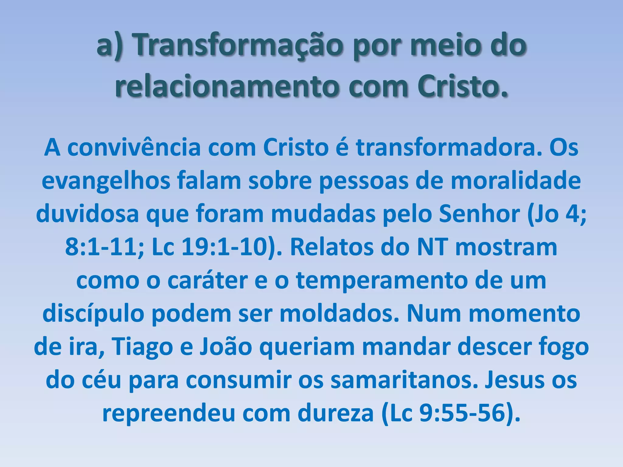 a) Transformação por meio do
relacionamento com Cristo.
A convivência com Cristo é transformadora. Os
evangelhos falam sobre pessoas de moralidade
duvidosa que foram mudadas pelo Senhor (Jo 4;
8:1-11; Lc 19:1-10). Relatos do NT mostram
como o caráter e o temperamento de um
discípulo podem ser moldados. Num momento
de ira, Tiago e João queriam mandar descer fogo
do céu para consumir os samaritanos. Jesus os
repreendeu com dureza (Lc 9:55-56).
 