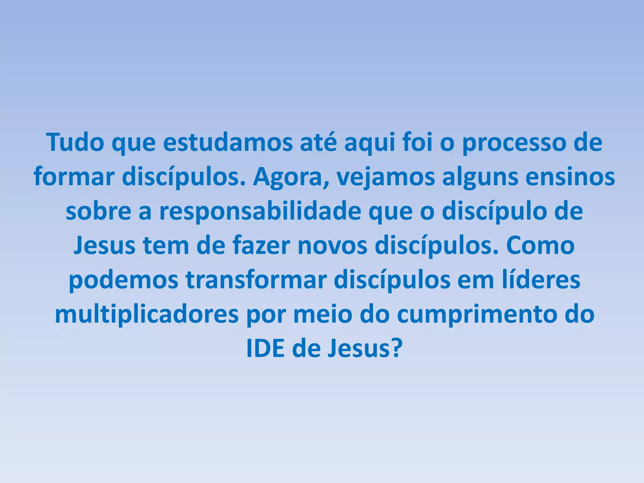 Tudo que estudamos até aqui foi o processo de
formar discípulos. Agora, vejamos alguns ensinos
sobre a responsabilidade que o discípulo de
Jesus tem de fazer novos discípulos. Como
podemos transformar discípulos em líderes
multiplicadores por meio do cumprimento do
IDE de Jesus?
 
