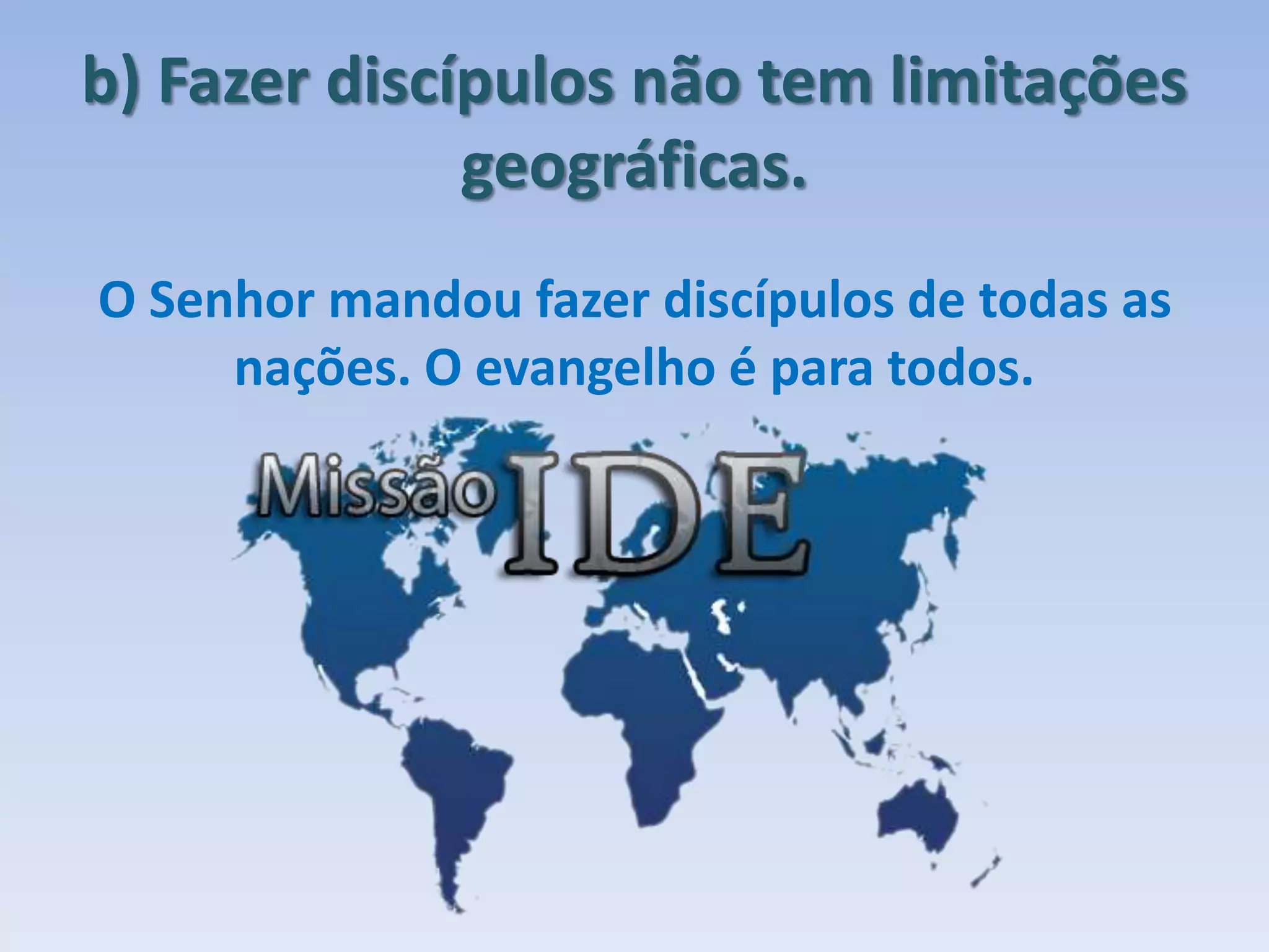b) Fazer discípulos não tem limitações
geográficas.
O Senhor mandou fazer discípulos de todas as
nações. O evangelho é para todos.
 