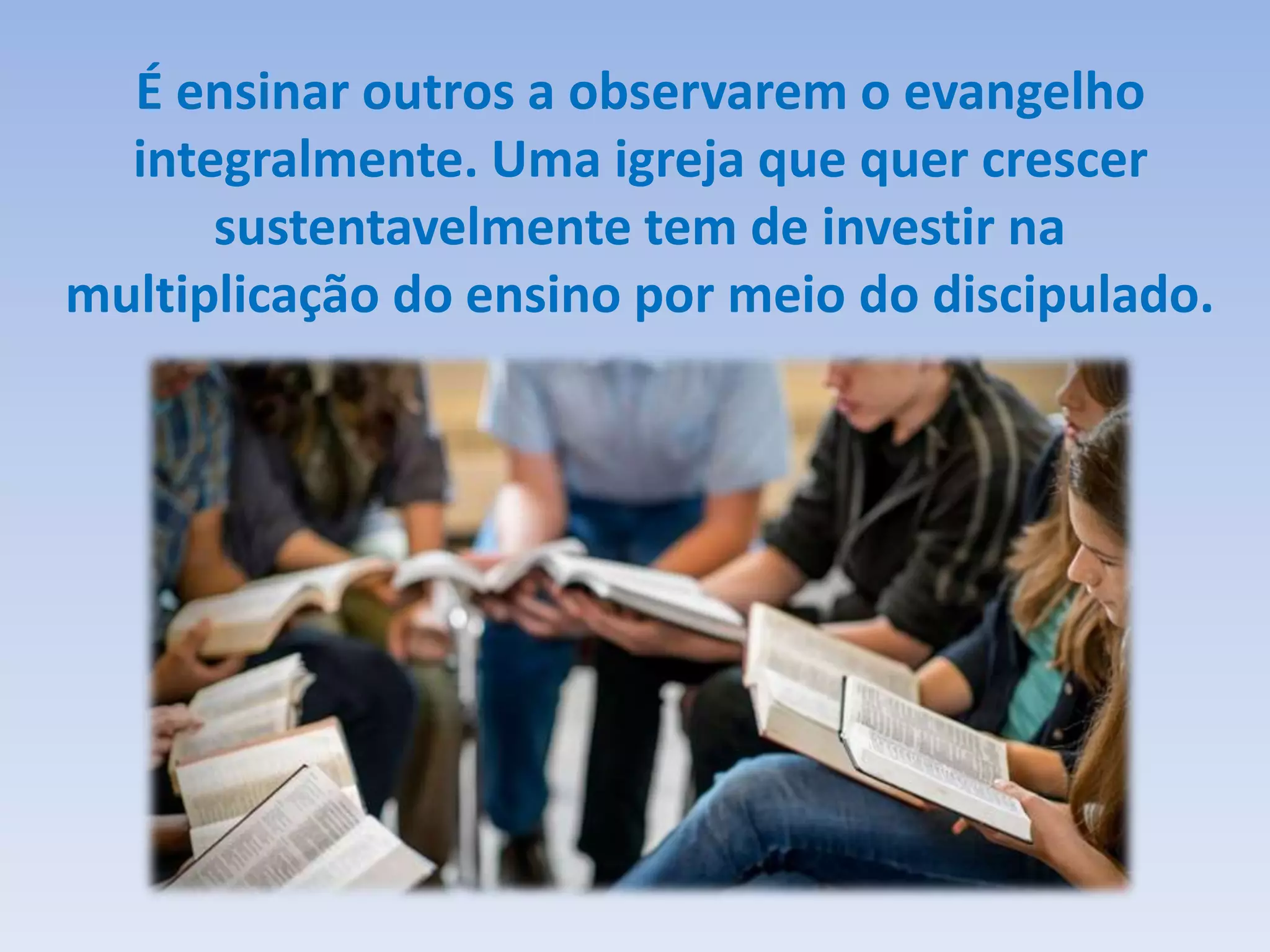 É ensinar outros a observarem o evangelho
integralmente. Uma igreja que quer crescer
sustentavelmente tem de investir na
multiplicação do ensino por meio do discipulado.
 