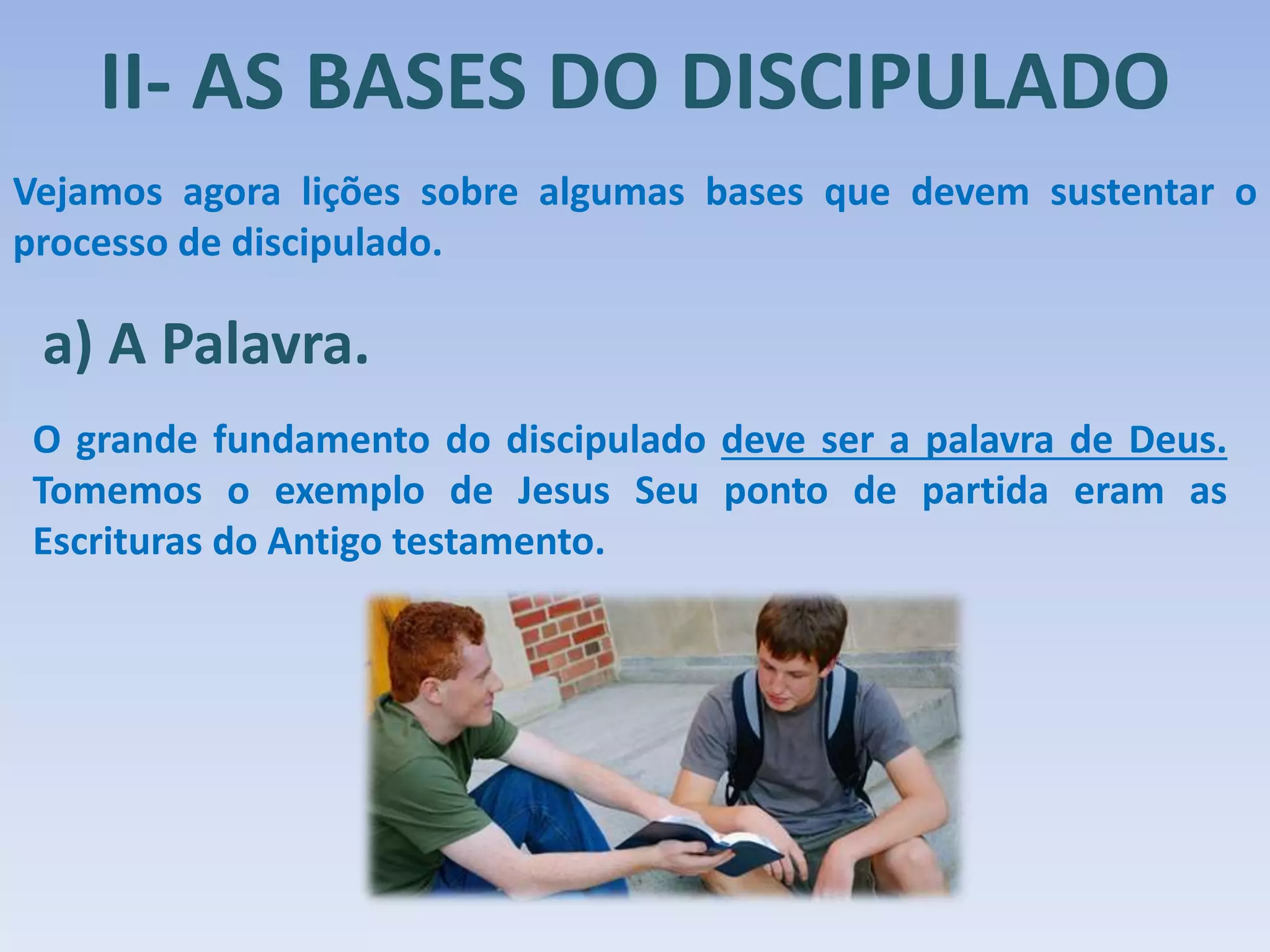 II- AS BASES DO DISCIPULADO
Vejamos agora lições sobre algumas bases que devem sustentar o
processo de discipulado.
a) A Palavra.
O grande fundamento do discipulado deve ser a palavra de Deus.
Tomemos o exemplo de Jesus Seu ponto de partida eram as
Escrituras do Antigo testamento.
 