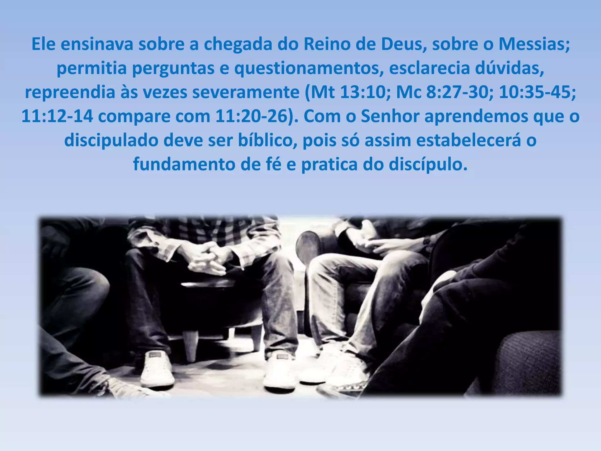 Ele ensinava sobre a chegada do Reino de Deus, sobre o Messias;
permitia perguntas e questionamentos, esclarecia dúvidas,
repreendia às vezes severamente (Mt 13:10; Mc 8:27-30; 10:35-45;
11:12-14 compare com 11:20-26). Com o Senhor aprendemos que o
discipulado deve ser bíblico, pois só assim estabelecerá o
fundamento de fé e pratica do discípulo.
 