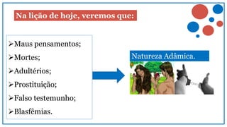 Na lição de hoje, veremos que:
Maus pensamentos;
Mortes;
Adultérios;
Prostituição;
Falso testemunho;
Blasfêmias.
Natureza Adâmica.
 