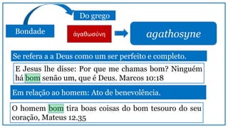 Bondade
Do grego
agathosyne
Se refera a a Deus como um ser perfeito e completo.
ἀγαθωσύνη
E Jesus lhe disse: Por que me chamas bom? Ninguém
há bom senão um, que é Deus. Marcos 10:18
Em relação ao homem: Ato de benevolência.
O homem bom tira boas coisas do bom tesouro do seu
coração, Mateus 12.35
 
