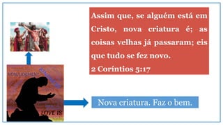 Nova criatura. Faz o bem.
Assim que, se alguém está em
Cristo, nova criatura é; as
coisas velhas já passaram; eis
que tudo se fez novo.
2 Coríntios 5:17
 