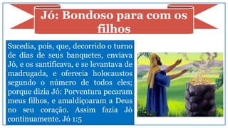 Jó: Bondoso para com os
filhos
Sucedia, pois, que, decorrido o turno
de dias de seus banquetes, enviava
Jó, e os santificava, e se levantava de
madrugada, e oferecia holocaustos
segundo o número de todos eles;
porque dizia Jó: Porventura pecaram
meus filhos, e amaldiçoaram a Deus
no seu coração. Assim fazia Jó
continuamente. Jó 1:5
 