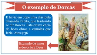 E havia em Jope uma discípula
chamada Tabita, que traduzido
se diz Dorcas. Esta estava cheia
de boas obras e esmolas que
fazia. Atos 9:36
O exemplo de Dorcas
Exemplo de amor
e devoção a Deus.
 