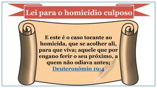 E este é o caso tocante ao
homicida, que se acolher ali,
para que viva; aquele que por
engano ferir o seu próximo, a
quem não odiava antes;
Deuteronômio 19:4
Lei para o homicídio culposo
 