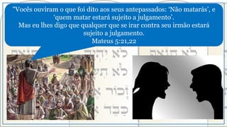 "Vocês ouviram o que foi dito aos seus antepassados: ‘Não matarás’, e
‘quem matar estará sujeito a julgamento’.
Mas eu lhes digo que qualquer que se irar contra seu irmão estará
sujeito a julgamento.
Mateus 5:21,22
 