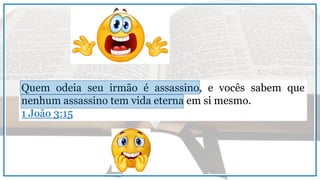 Quem odeia seu irmão é assassino, e vocês sabem que
nenhum assassino tem vida eterna em si mesmo.
1 João 3:15
 