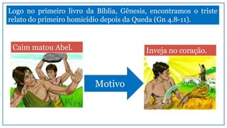 Logo no primeiro livro da Bíblia, Gênesis, encontramos o triste
relato do primeiro homicídio depois da Queda (Gn 4.8-11).
Caim matou Abel. Inveja no coração.
Motivo
 