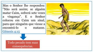 Mas o Senhor lhe respondeu:
"Não será assim; se alguém
matar Caim, sofrerá sete vezes
a vingança". E o Senhor
colocou em Caim um sinal,
para que ninguém que viesse a
encontrá-lo o matasse.
Gênesis 4:15
Todo pecado tem suas
consequências.
 