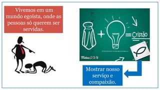 Vivemos em um
mundo egoísta, onde as
pessoas só querem ser
servidas.
Mostrar nosso
serviço e
compaixão.
 