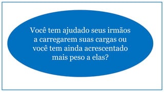 Você tem ajudado seus irmãos
a carregarem suas cargas ou
você tem ainda acrescentado
mais peso a elas?
 