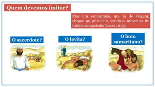 Quem devemos imitar?
O sacerdote? O levita?
O bom
samaritano?
Mas um samaritano, que ia de viagem,
chegou ao pé dele e, vendo-o, moveu-se de
íntima compaixão; Lucas 10:33
 