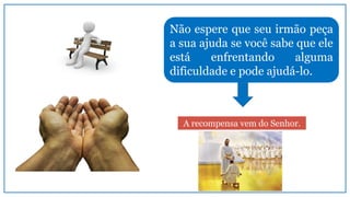 Não espere que seu irmão peça
a sua ajuda se você sabe que ele
está enfrentando alguma
dificuldade e pode ajudá-lo.
A recompensa vem do Senhor.
 