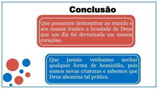 Conclusão
Que possamos demonstrar ao mundo e
aos nossos irmãos a bondade de Deus
que um dia foi derramada em nossos
corações.
Que jamais venhamos aceitar
qualquer forma de homicídio, pois
somos novas criaturas e sabemos que
Deus abomina tal prática.
 