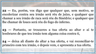 22 — Eu, porém, vos digo que qualquer que, sem motivo, se
encolerizar contra seu irmão será réu de juízo, e qualquer que
chamar a seu irmão de raca será réu do Sinédrio; e qualquer que
lhe chamar de louco será réu do fogo do inferno.
23 — Portanto, se trouxeres a tua oferta ao altar e aí te
lembrares de que teu irmão tem alguma coisa contra ti,
24 — deixa ali diante do altar a tua oferta, e vai reconciliar-te
primeiro com teu irmão, e depois vem, e apresenta a tua oferta.
 