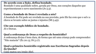 De acordo com a lição, defina bondade.
Bondade é uma qualidade nobre, gerada por Deus, nos corações daqueles que
experimentaram o novo nascimento (Jo 3.3).
Como a bondade de Deus é revelada a nós?
A bondade do Pai pode ser revelada na sua provisão, pois Ele faz com que o sol e a
chuva se levante sobre os justos e injustos (Mt 5.45).
Cite um exemplo bíblico de bondade.
Jó e Dorcas.
Qual a ordenança de Deus a respeito do homicídio?
A ordenança divina é bem clara, de forma que até uma criança pode compreender:
“Não matarás” (Êx 20.13; Dt 5.17).
Qual o primeiro homicídio registrado nas Escrituras Sagradas depois
da Queda?
Caim matou seu irmão Abel.
 